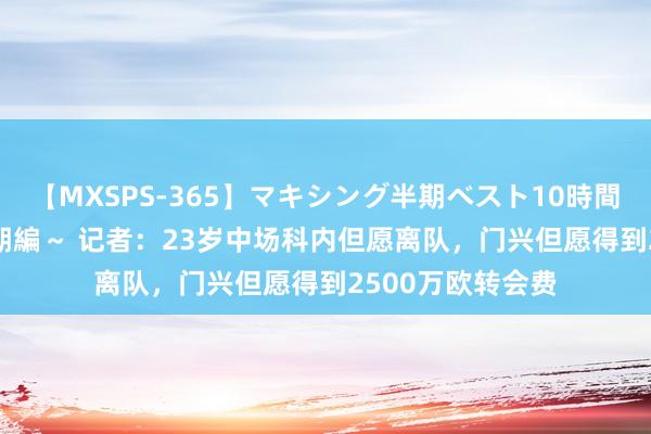 【MXSPS-365】マキシング半期ベスト10時間 ～2014年上半期編～ 记者：23岁中场科内但愿离队，门兴但愿得到2500万欧转会费