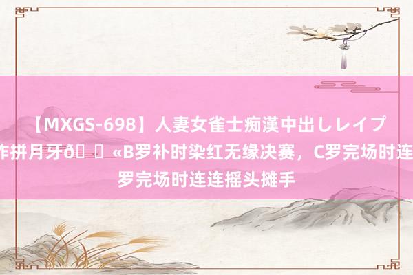 【MXGS-698】人妻女雀士痴漢中出しレイプ 雪菜 这还咋拼月牙?B罗补时染红无缘决赛，C罗完场时连连摇头摊手