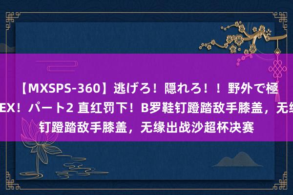 【MXSPS-360】逃げろ！隠れろ！！野外で極限スリルの露出SEX！パート2 直红罚下！B罗鞋钉蹬踏敌手膝盖，无缘出战沙超杯决赛