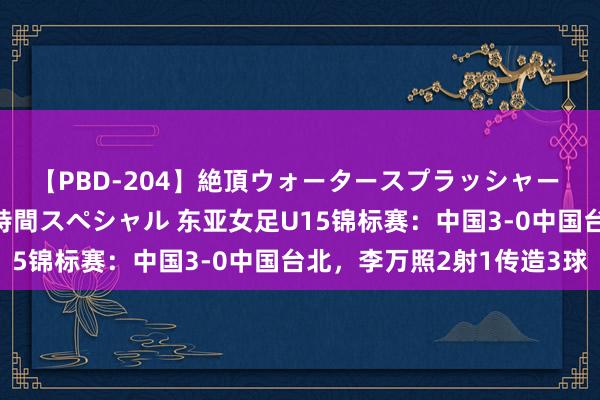 【PBD-204】絶頂ウォータースプラッシャー 放尿＆潮吹き大噴射8時間スペシャル 东亚女足U15锦标赛：中国3-0中国台北，李万照2射1传造3球