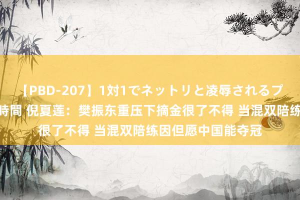 【PBD-207】1対1でネットリと凌辱されるプレミア女優たち 8時間 倪夏莲：樊振东重压下摘金很了不得 当混双陪练因但愿中国能夺冠