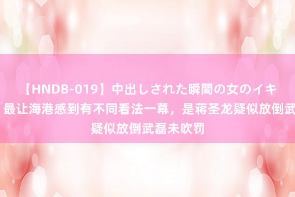 【HNDB-019】中出しされた瞬間の女のイキ顔 记者：最让海港感到有不同看法一幕，是蒋圣龙疑似放倒武磊未吹罚