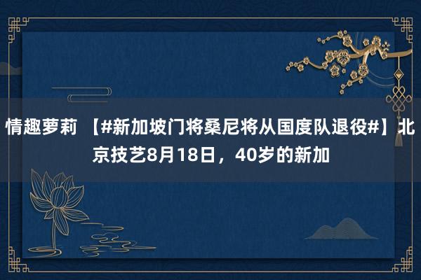 情趣萝莉 【#新加坡门将桑尼将从国度队退役#】北京技艺8月18日，40岁的新加