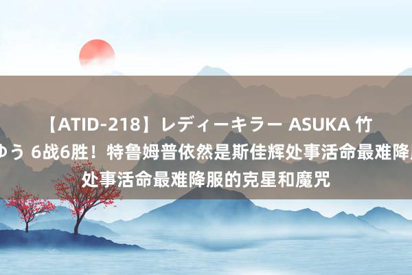 【ATID-218】レディーキラー ASUKA 竹内紗里奈 麻生ゆう 6战6胜！特鲁姆普依然是斯佳辉处事活命最难降服的克星和魔咒