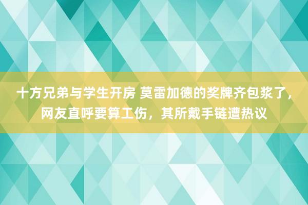 十方兄弟与学生开房 莫雷加德的奖牌齐包浆了，网友直呼要算工伤，其所戴手链遭热议