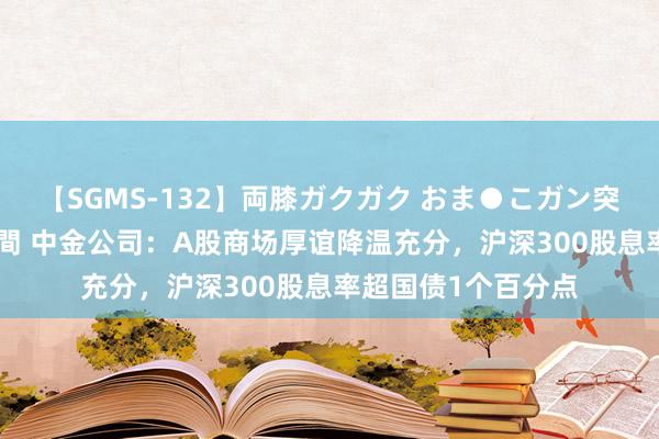 【SGMS-132】両膝ガクガク おま●こガン突き 立ちバック5時間 中金公司：A股商场厚谊降温充分，沪深300股息率超国债1个百分点