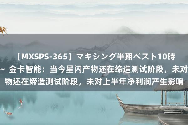 【MXSPS-365】マキシング半期ベスト10時間 ～2014年上半期編～ 金卡智能：当今星闪产物还在缔造测试阶段，未对上半年净利润产生影响