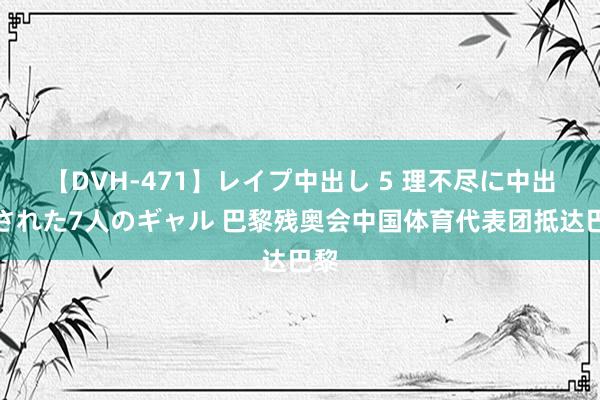 【DVH-471】レイプ中出し 5 理不尽に中出しされた7人のギャル 巴黎残奥会中国体育代表团抵达巴黎