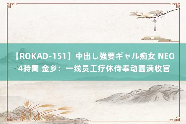 【ROKAD-151】中出し強要ギャル痴女 NEO 4時間 金乡：一线员工疗休侍奉动圆满收官