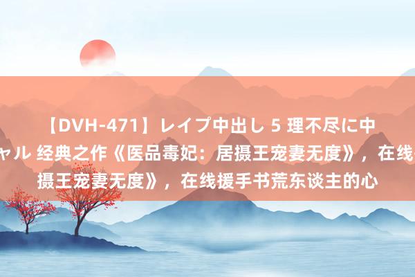 【DVH-471】レイプ中出し 5 理不尽に中出しされた7人のギャル 经典之作《医品毒妃：居摄王宠妻无度》，在线援手书荒东谈主的心