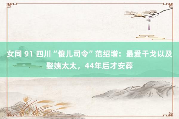 女同 91 四川“傻儿司令”范绍增：最爱干戈以及娶姨太太，44年后才安葬