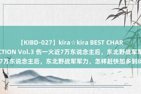 【KIBD-027】kira☆kira BEST CHARISMA☆MODEL☆COLLECTION Vol.3 伤一火近7万东说念主后，东北野战军军力，怎样赶快加多到80余万？