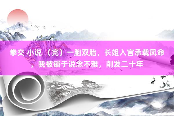 拳交 小说 （完）一胞双胎，长姐入宫承载凤命，我被锁于说念不雅，削发二十年