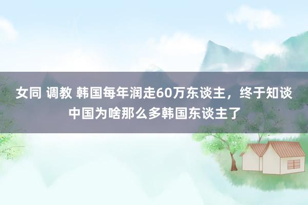 女同 调教 韩国每年润走60万东谈主，终于知谈中国为啥那么多韩国东谈主了