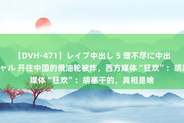 【DVH-471】レイプ中出し 5 理不尽に中出しされた7人のギャル 开往中国的俄油轮被炸，西方媒体“狂欢”：胡塞干的，真相是啥