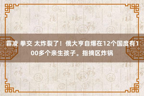 霸凌 拳交 太炸裂了！俄大亨自爆在12个国度有100多个亲生孩子。指摘区炸锅