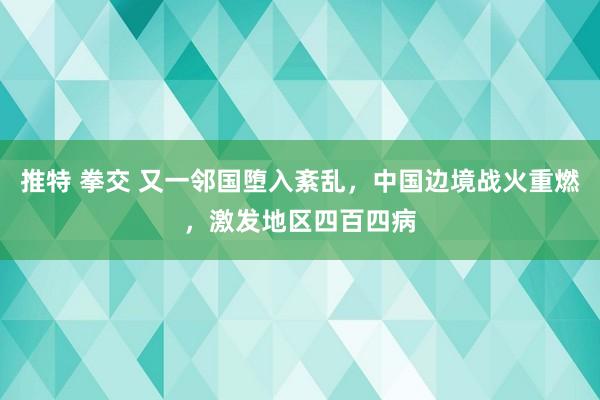 推特 拳交 又一邻国堕入紊乱，中国边境战火重燃，激发地区四百四病