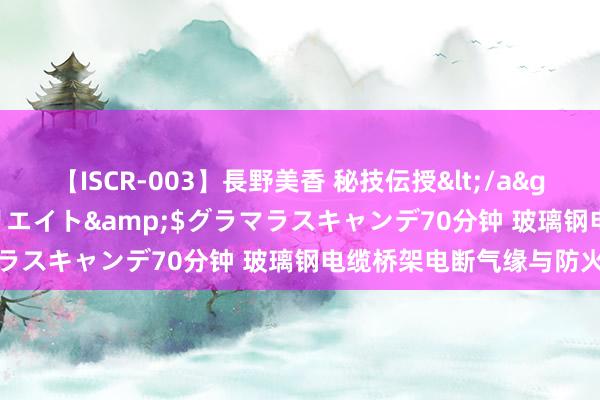 【ISCR-003】長野美香 秘技伝授</a>2011-09-08SODクリエイト&$グラマラスキャンデ70分钟 玻璃钢电缆桥架电断气缘与防火性能