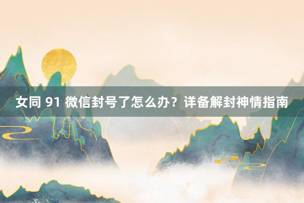 女同 91 微信封号了怎么办？详备解封神情指南