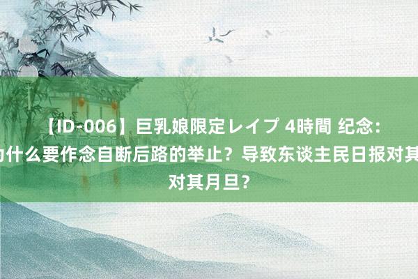 【ID-006】巨乳娘限定レイプ 4時間 纪念：迁移为什么要作念自断后路的举止？导致东谈主民日报对其月旦？