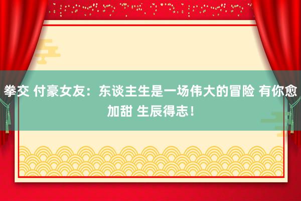 拳交 付豪女友：东谈主生是一场伟大的冒险 有你愈加甜 生辰得志！