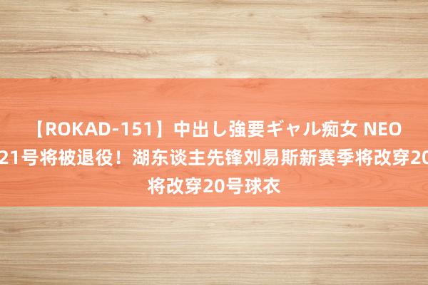 【ROKAD-151】中出し強要ギャル痴女 NEO 4時間 21号将被退役！湖东谈主先锋刘易斯新赛季将改穿20号球衣