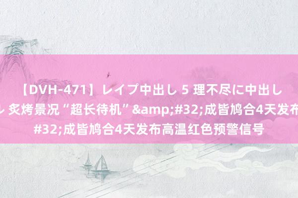 【DVH-471】レイプ中出し 5 理不尽に中出しされた7人のギャル 炙烤景况“超长待机”&#32;成皆鸠合4天发布高温红色预警信号