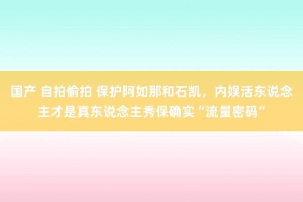 国产 自拍偷拍 保护阿如那和石凯，内娱活东说念主才是真东说念主秀保确实“流量密码”