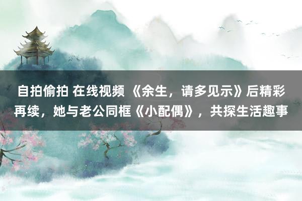 自拍偷拍 在线视频 《余生，请多见示》后精彩再续，她与老公同框《小配偶》，共探生活趣事