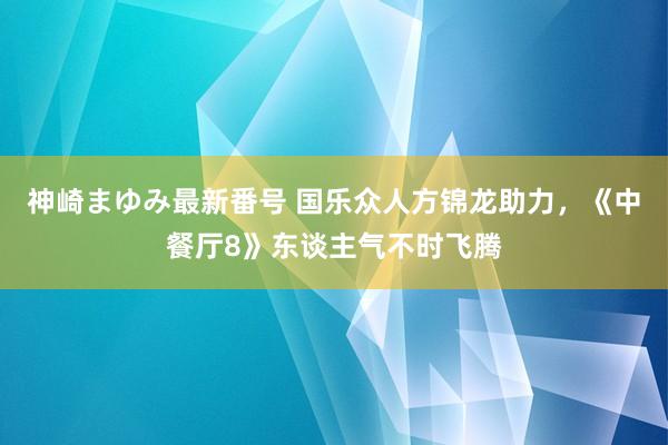 神崎まゆみ最新番号 国乐众人方锦龙助力，《中餐厅8》东谈主气不时飞腾