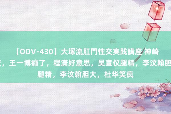 【ODV-430】大塚流肛門性交実践講座 神崎まゆみ 这整夜，王一博癫了，程潇好意思，吴宣仪腿精，李汶翰胆大，杜华笑疯