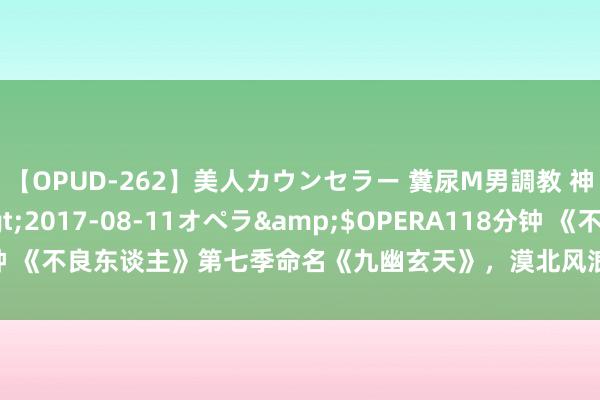 【OPUD-262】美人カウンセラー 糞尿M男調教 神崎まゆみ</a>2017-08-11オペラ&$OPERA118分钟 《不良东谈主》第七季命名《九幽玄天》，漠北风浪幻化，降臣成漂浮重要！