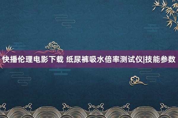 快播伦理电影下载 纸尿裤吸水倍率测试仪|技能参数