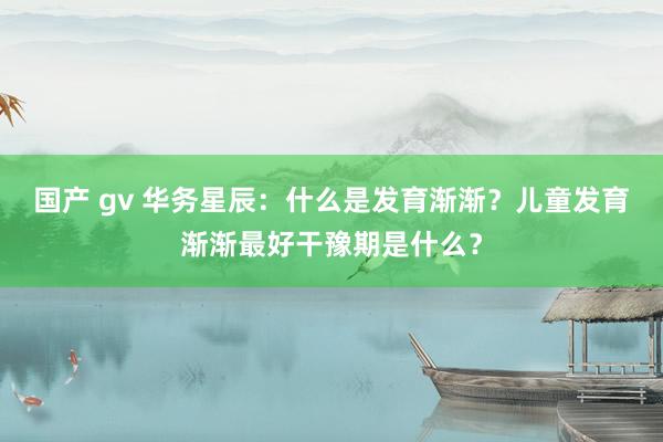 国产 gv 华务星辰：什么是发育渐渐？儿童发育渐渐最好干豫期是什么？