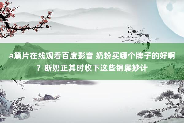 a篇片在线观看百度影音 奶粉买哪个牌子的好啊？断奶正其时收下这些锦囊妙计