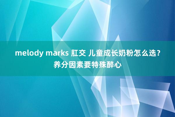 melody marks 肛交 儿童成长奶粉怎么选？养分因素要特殊醉心