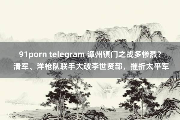 91porn telegram 漳州镇门之战多惨烈？ 清军、洋枪队联手大破李世贤部，摧折太平军