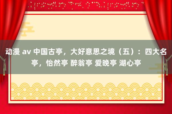 动漫 av 中国古亭，大好意思之境（五）：四大名亭，怡然亭 醉翁亭 爱晚亭 湖心亭