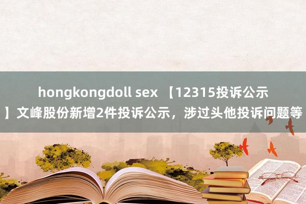 hongkongdoll sex 【12315投诉公示】文峰股份新增2件投诉公示，涉过头他投诉问题等