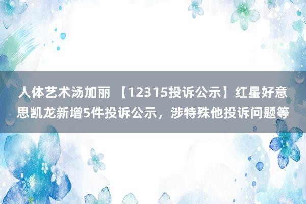 人体艺术汤加丽 【12315投诉公示】红星好意思凯龙新增5件投诉公示，涉特殊他投诉问题等