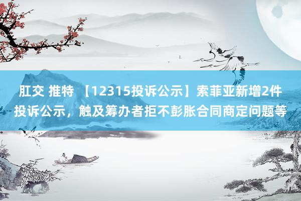 肛交 推特 【12315投诉公示】索菲亚新增2件投诉公示，触及筹办者拒不彭胀合同商定问题等