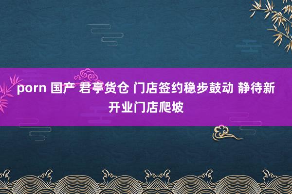 porn 国产 君亭货仓 门店签约稳步鼓动 静待新开业门店爬坡