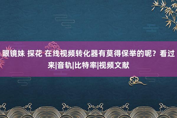 眼镜妹 探花 在线视频转化器有莫得保举的呢？看过来|音轨|比特率|视频文献