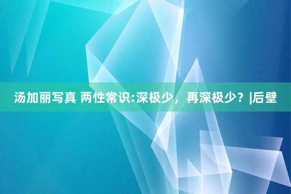 汤加丽写真 两性常识:深极少，再深极少？|后壁