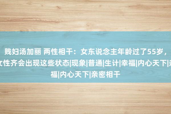 贱妇汤加丽 两性相干：女东说念主年龄过了55岁，大部分女性齐会出现这些状态|现象|普通|生计|幸福|内心天下|亲密相干