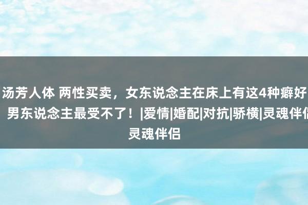 汤芳人体 两性买卖，女东说念主在床上有这4种癖好，男东说念主最受不了！|爱情|婚配|对抗|骄横|灵魂伴侣