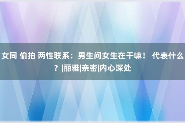 女同 偷拍 两性联系：男生问女生在干嘛！ 代表什么？|丽雅|亲密|内心深处