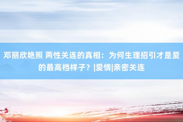 邓丽欣艳照 两性关连的真相：为何生理招引才是爱的最高档样子？|爱情|亲密关连