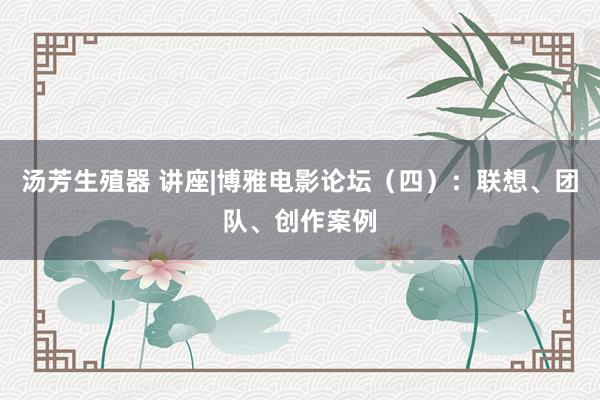 汤芳生殖器 讲座|博雅电影论坛（四）：联想、团队、创作案例