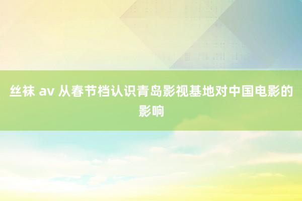 丝袜 av 从春节档认识青岛影视基地对中国电影的影响